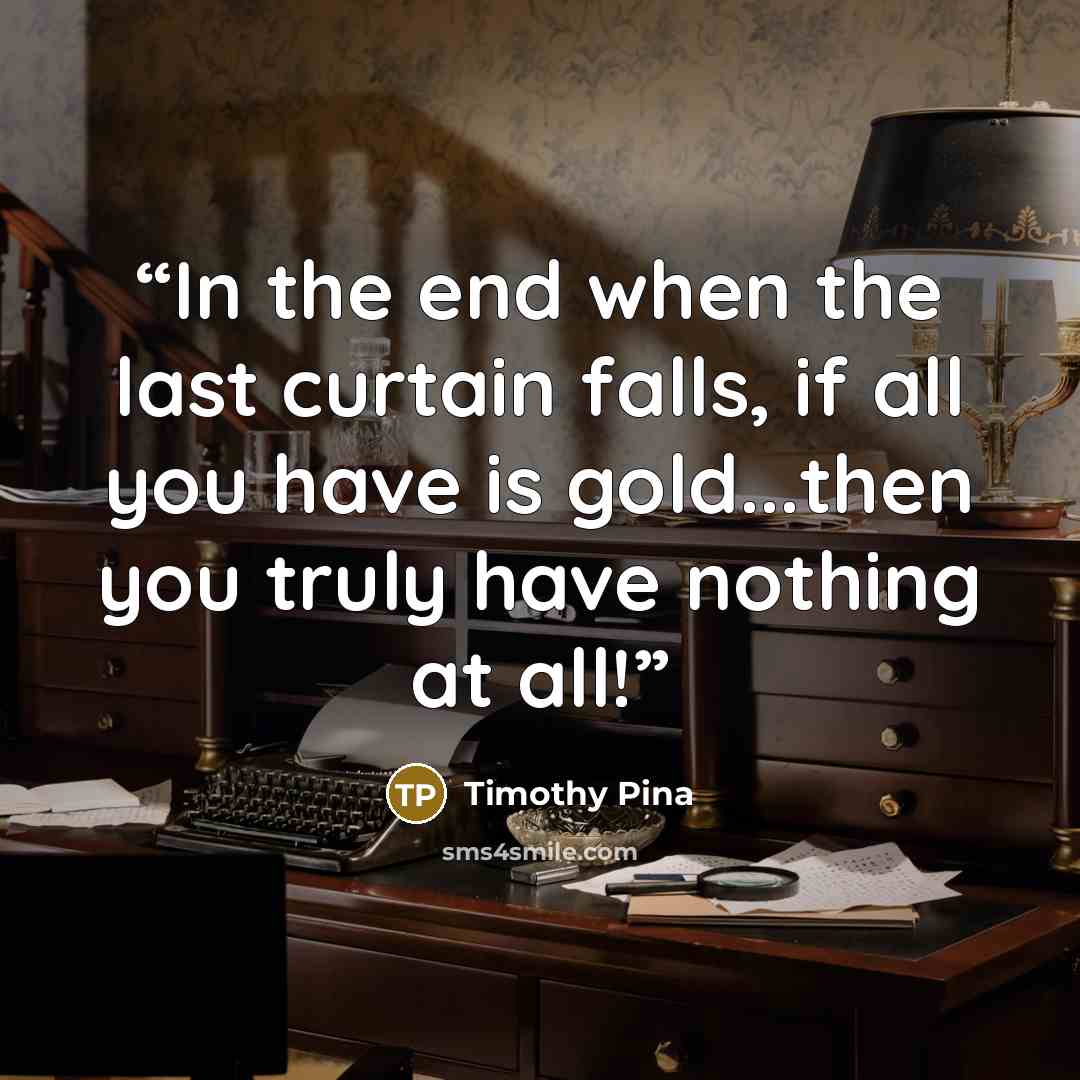 “In the end when the last curtain falls, if all you have is gold...then you truly have nothing at all!” quote by Timothy Pina