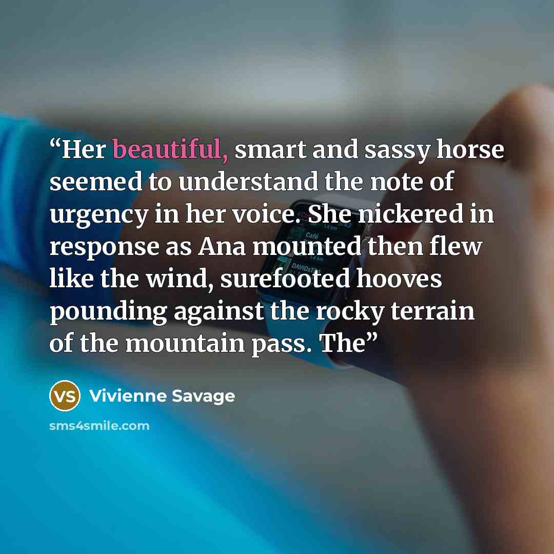 “Her beautiful, smart and sassy horse seemed to understand the note of urgency in her voice. She nickered in response as Ana mounted then flew like the wind, surefooted hooves pounding against the rocky terrain of the mountain pass. The” quote by Vivienne Savage