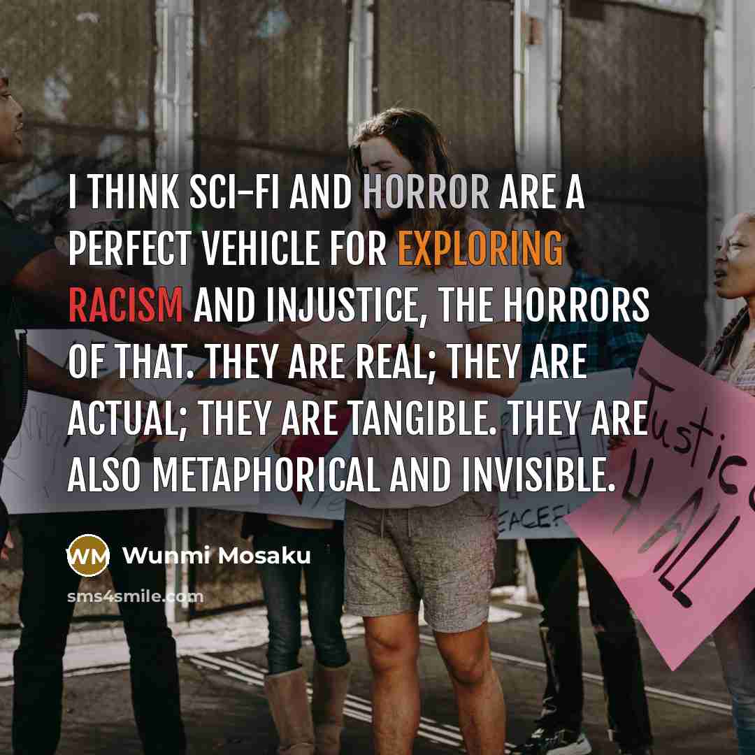 “I think sci-fi and horror are a perfect vehicle for exploring racism and injustice, the horrors of that. They are real; they are actual; they are tangible. They are also metaphorical and invisible.” quote by Wunmi Mosaku