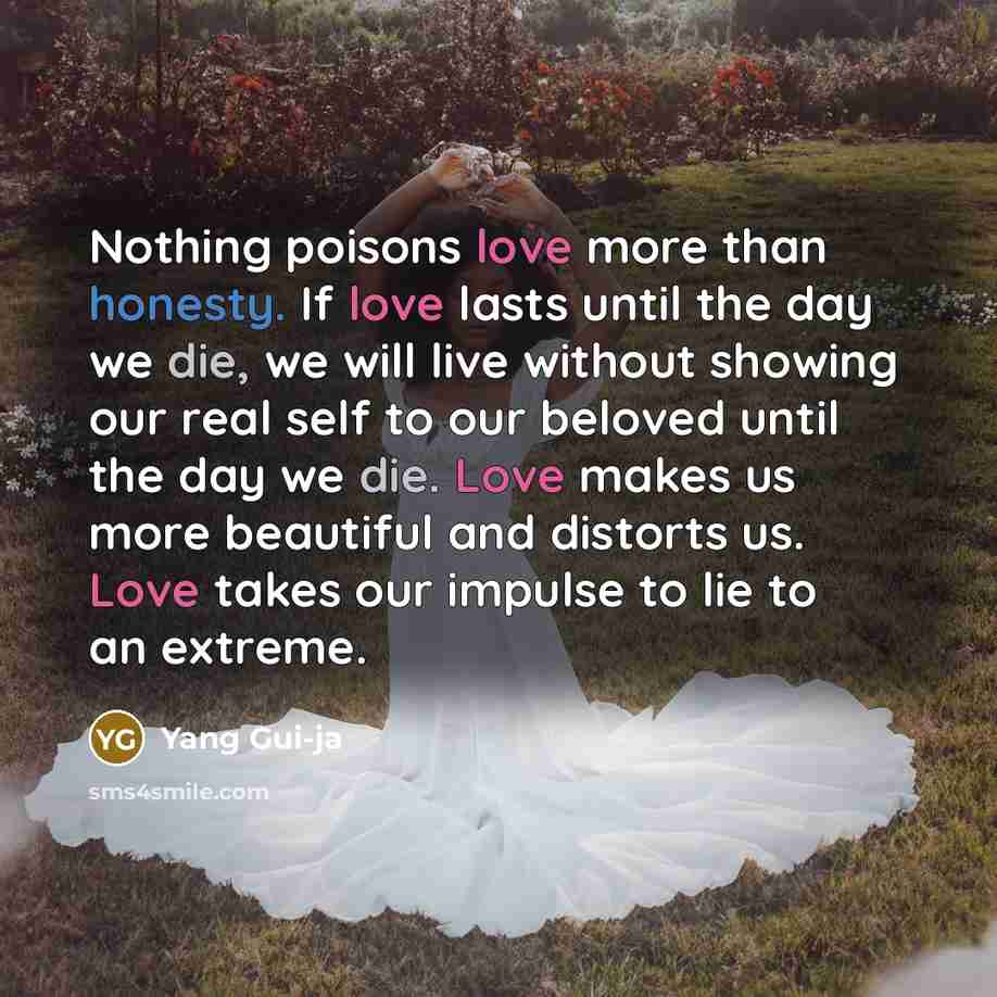 “Nothing poisons love more than honesty. If love lasts until the day we die, we will live without showing our real self to our beloved until the day we die. Love makes us more beautiful and distorts us. Love takes our impulse to lie to an extreme.” quote by Yang Gui-ja