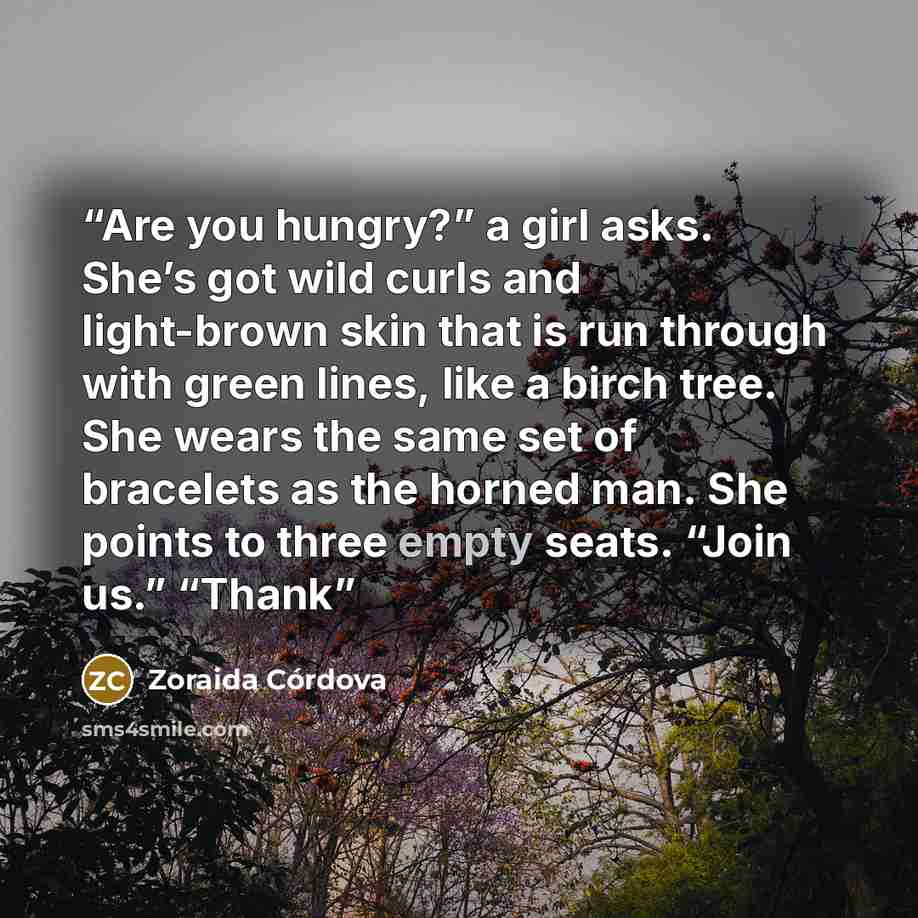 “Are you hungry?” a girl asks. She’s got wild curls and light-brown skin that is run through with green lines, like a birch tree. She wears the same set of bracelets as the horned man. She points to three empty seats. “Join us.” “Thank” quote by Zoraida Córdova