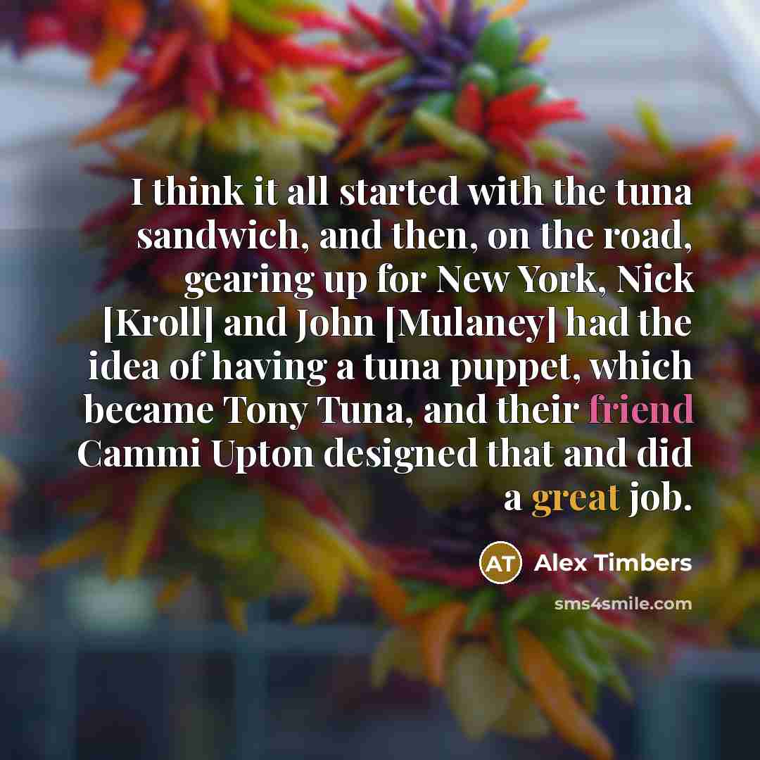 “I think it all started with the tuna sandwich, and then, on the road, gearing up for New York, Nick [Kroll] and John [Mulaney] had the idea of having a tuna puppet, which became Tony Tuna, and their friend Cammi Upton designed that and did a great job.” quote by Alex Timbers