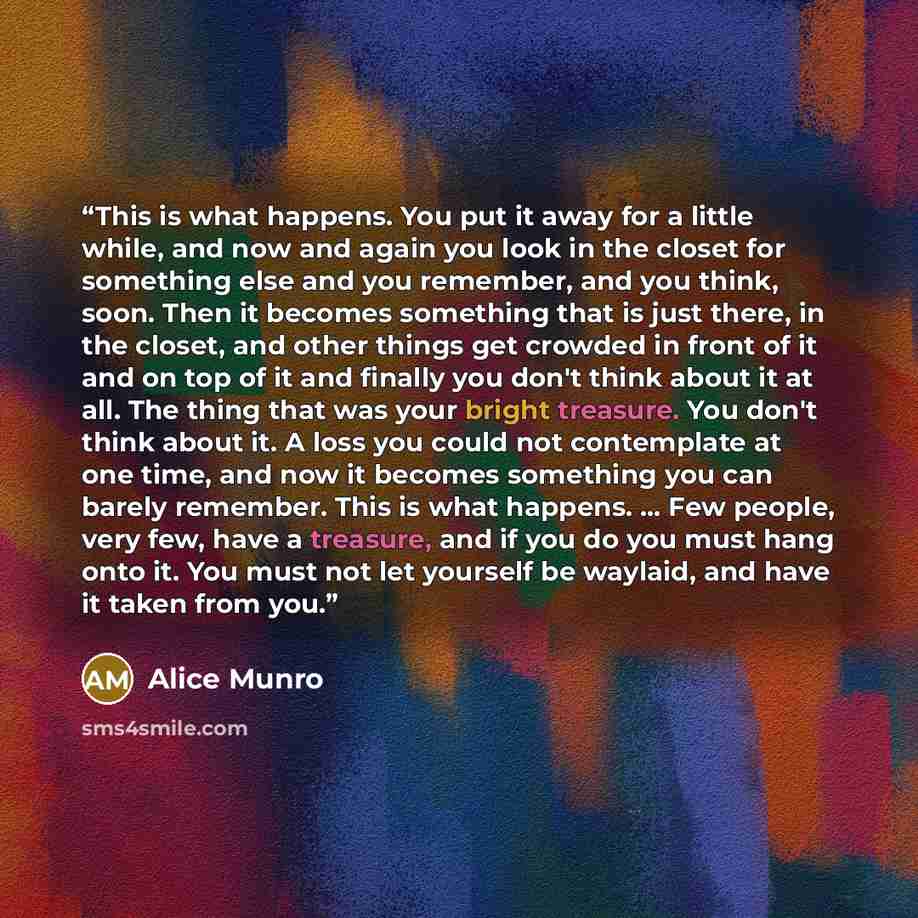 “This is what happens. You put it away for a little while, and now and again you look in the closet for something else and you remember, and you think, soon. Then it becomes something that is just there, in the closet, and other things get crowded in front of it and on top of it and finally you…” quote by Alice Munro