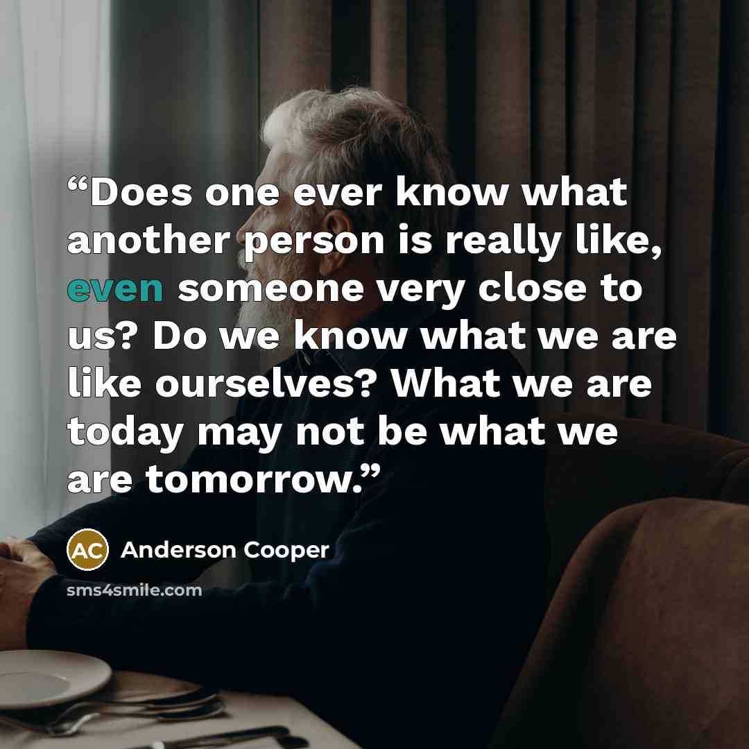 “Does one ever know what another person is really like, even someone very close to us? Do we know what we are like ourselves? What we are today may not be what we are tomorrow.” quote by Anderson Cooper
