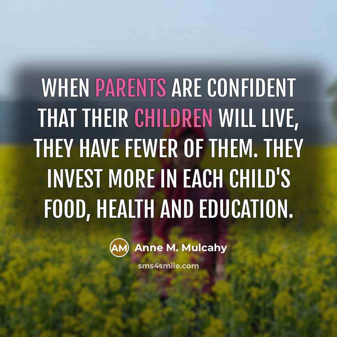 “When parents are confident that their children will live, they have fewer of them. They invest more in each child's food, health and education.” quote by Anne M. Mulcahy