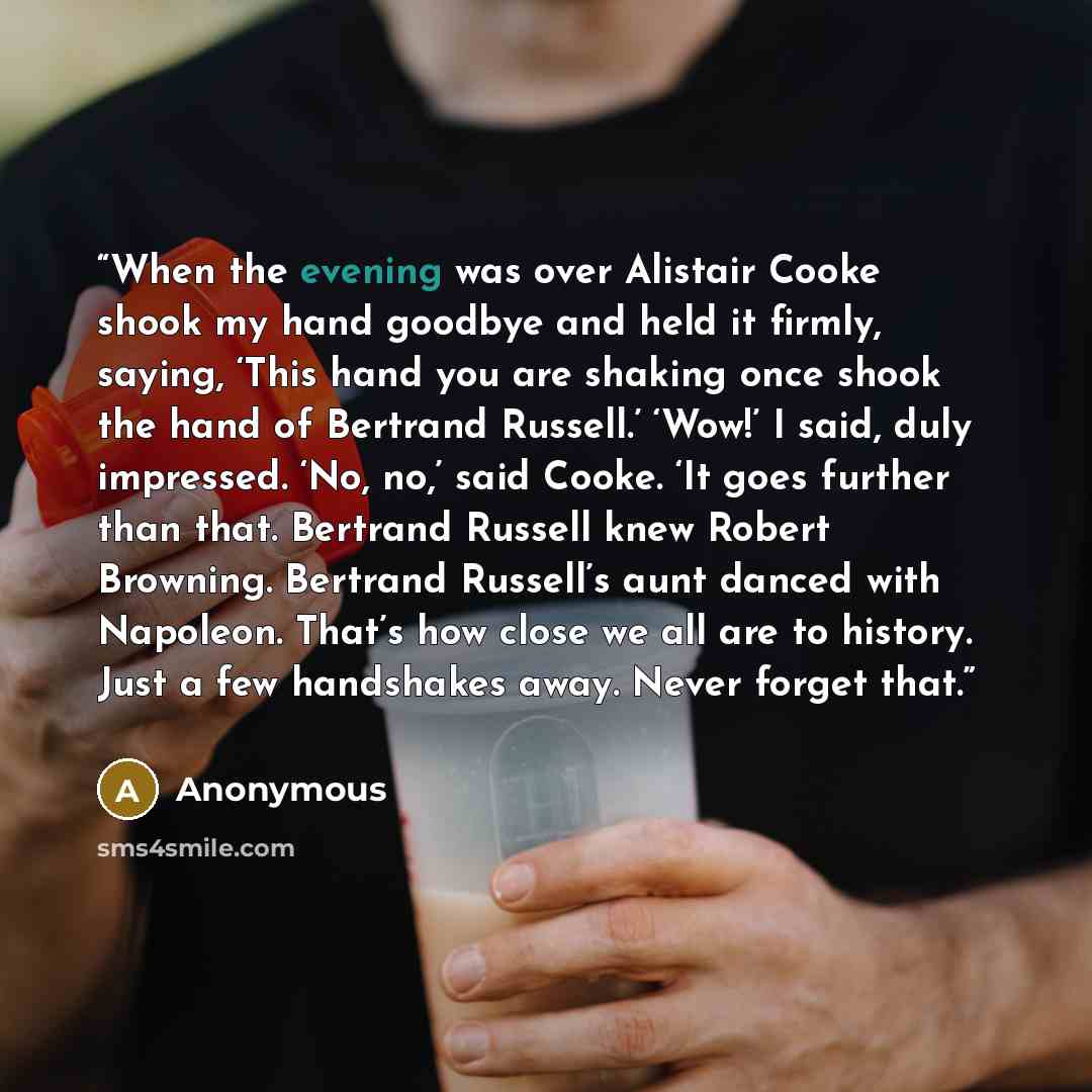 “When the evening was over Alistair Cooke shook my hand goodbye and held it firmly, saying, ‘This hand you are shaking once shook the hand of Bertrand Russell.’ ‘Wow!’ I said, duly impressed. ‘No, no,’ said Cooke. ‘It goes further than that. Bertrand Russell knew Robert Browning. Bertrand Russell’s…” quote by Anonymous