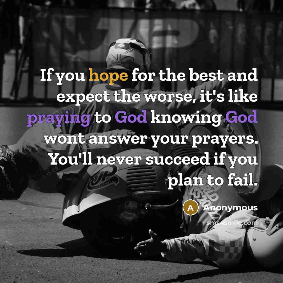 “If you hope for the best and expect the worse, it's like praying to God knowing God wont answer your prayers. You'll never succeed if you plan to fail.” quote by Anonymous