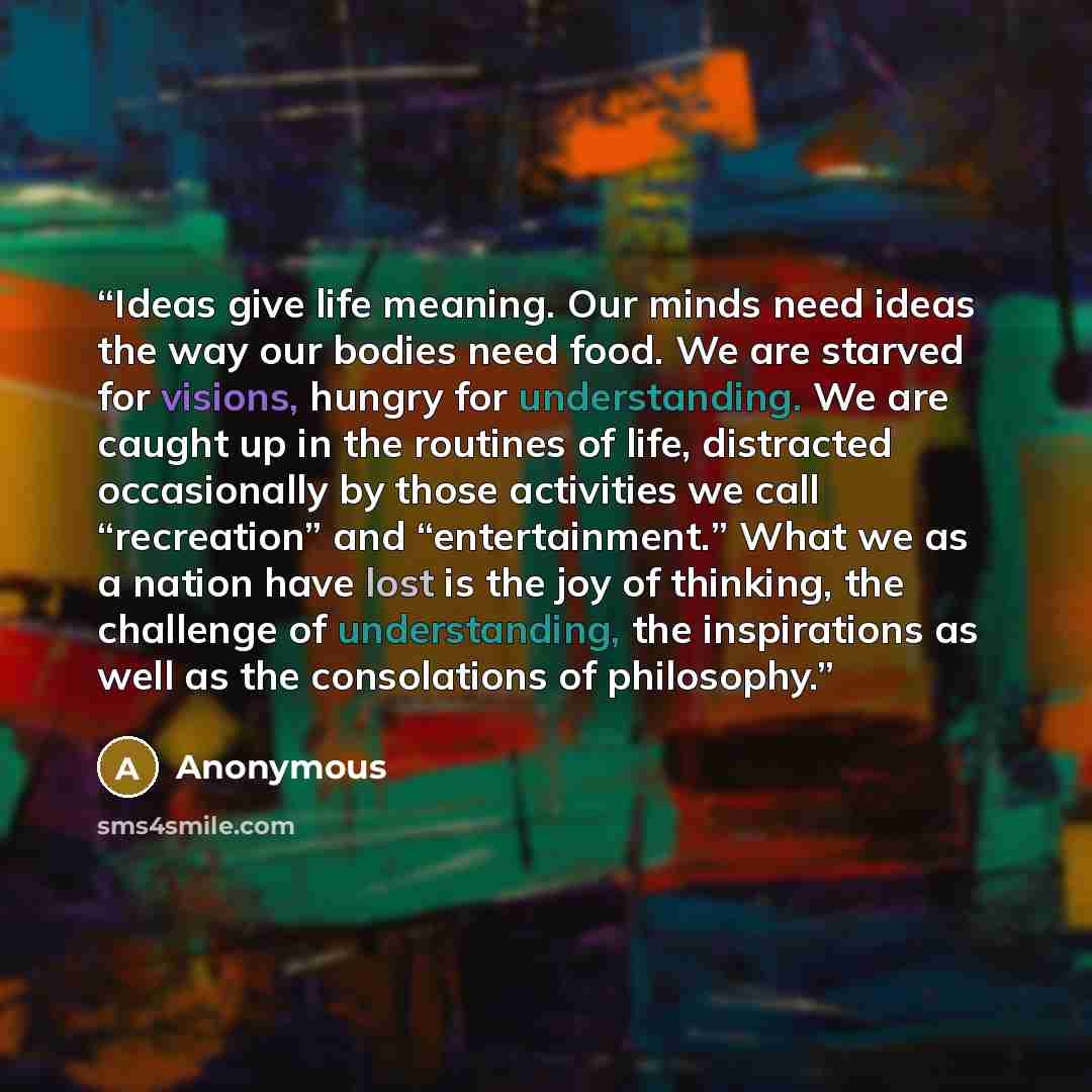 “Ideas give life meaning. Our minds need ideas the way our bodies need food. We are starved for visions, hungry for understanding. We are caught up in the routines of life, distracted occasionally by those activities we call “recreation” and “entertainment.” What we as a nation have lost is the joy…” quote by Anonymous