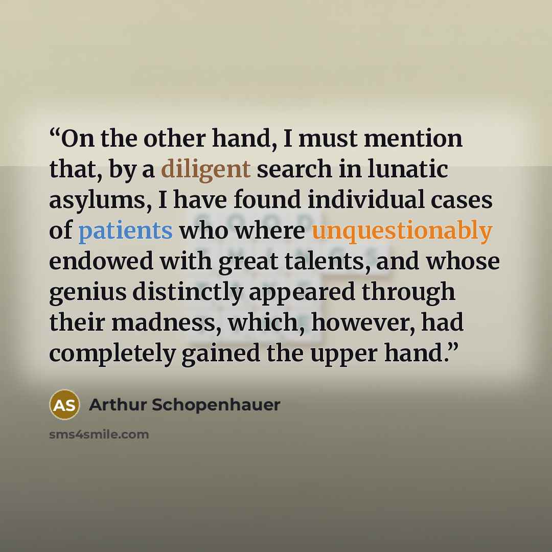 “On the other hand, I must mention that, by a diligent search in lunatic asylums, I have found individual cases of patients who where unquestionably endowed with great talents, and whose genius distinctly appeared through their madness, which, however, had completely gained the upper hand.” quote by Arthur Schopenhauer