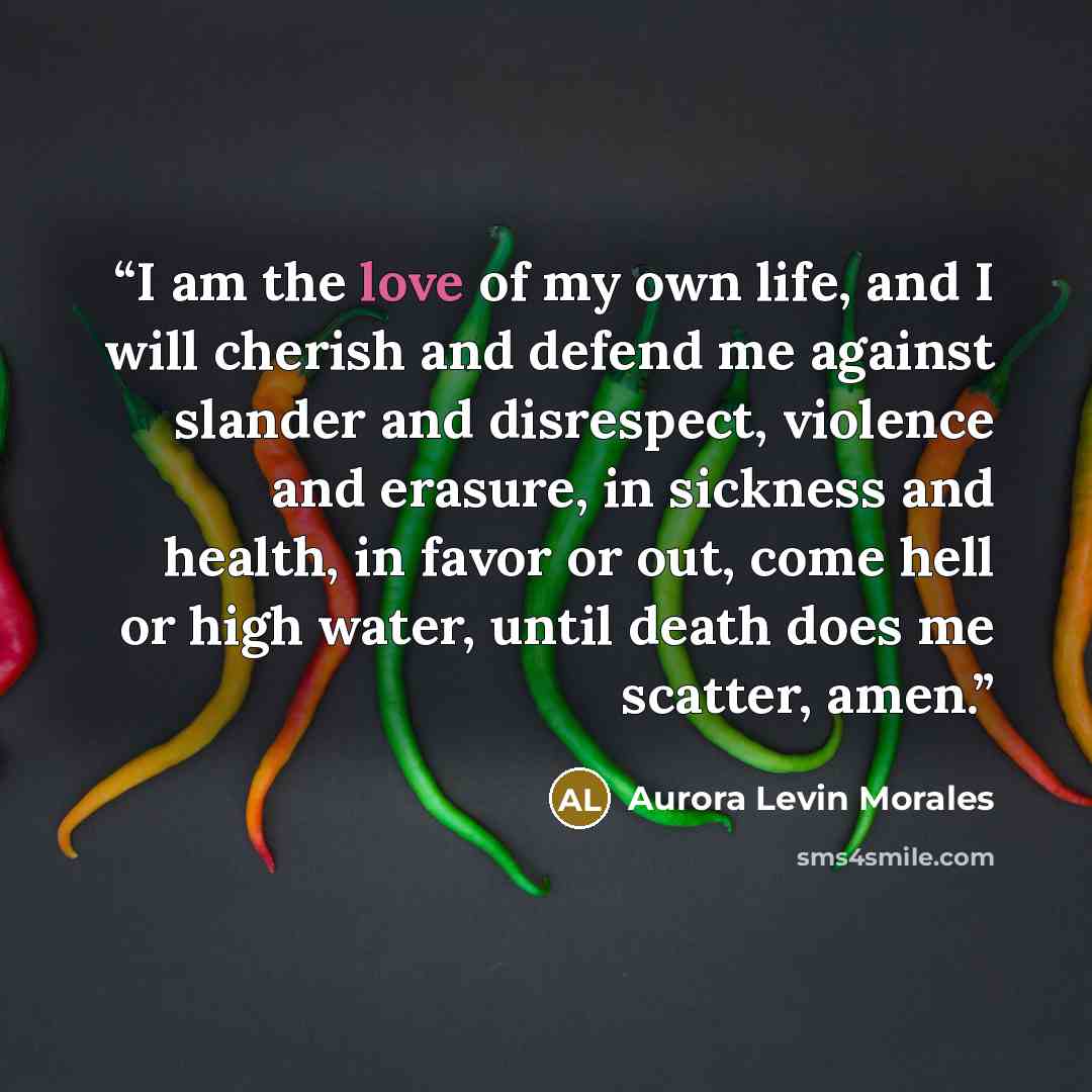 “I am the love of my own life, and I will cherish and defend me against slander and disrespect, violence and erasure, in sickness and health, in favor or out, come hell or high water, until death does me scatter, amen.” quote by Aurora Levin Morales