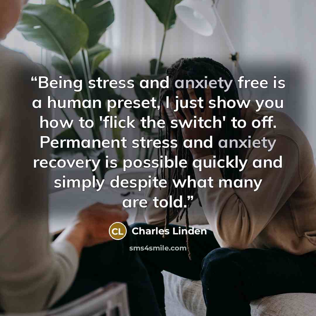“Being stress and anxiety free is a human preset, I just show you how to 'flick the switch' to off. Permanent stress and anxiety recovery is possible quickly and simply despite what many are told.” quote by Charles Linden
