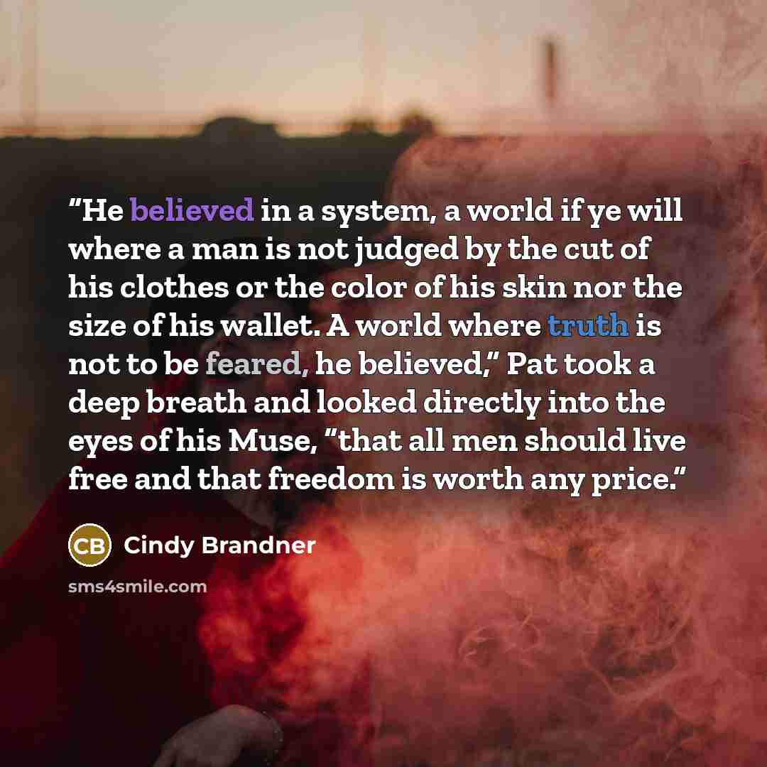 “He believed in a system, a world if ye will where a man is not judged by the cut of his clothes or the color of his skin nor the size of his wallet. A world where truth is not to be feared, he believed,” Pat took a deep breath and looked directly into the eyes of his Muse, “that all men should…” quote by Cindy Brandner
