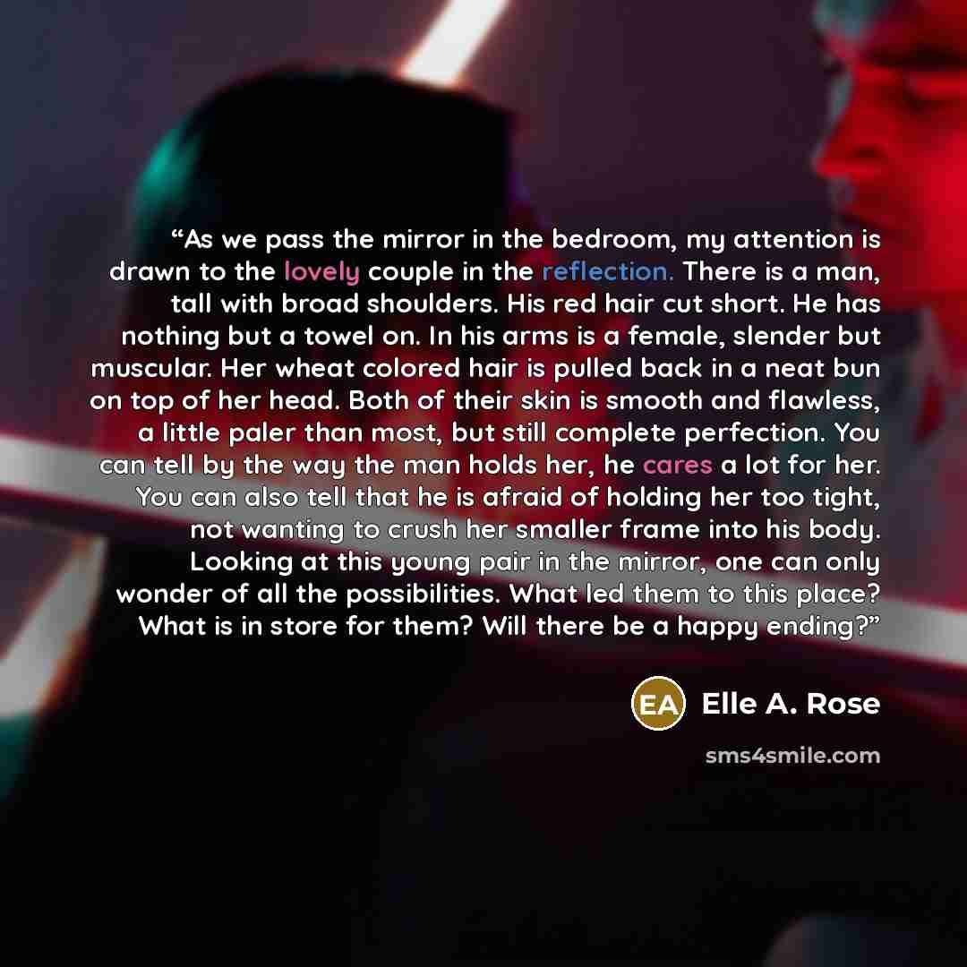 “As we pass the mirror in the bedroom, my attention is drawn to the lovely couple in the reflection. There is a man, tall with broad shoulders. His red hair cut short. He has nothing but a towel on. In his arms is a female, slender but muscular. Her wheat colored hair is pulled back in a neat bun…” quote by Elle A. Rose