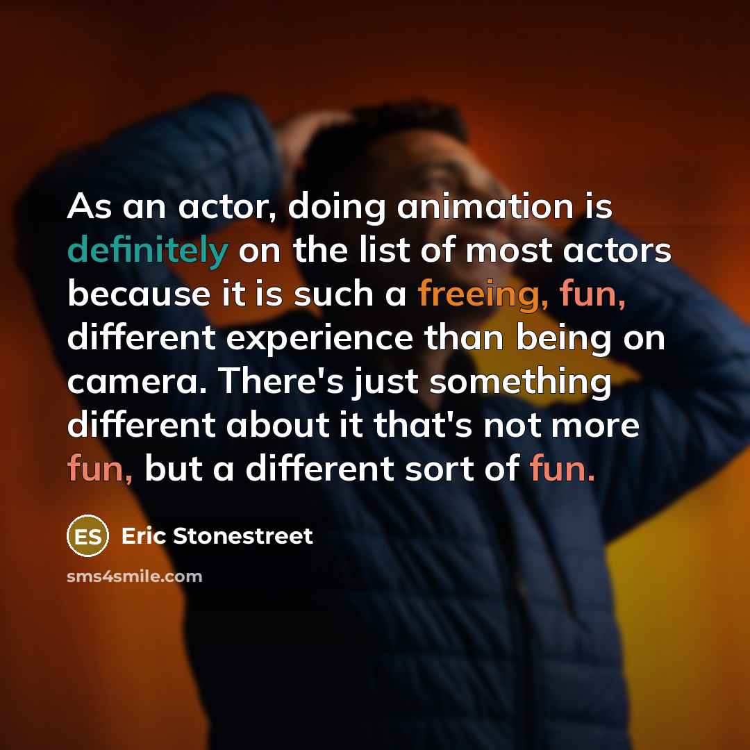“As an actor, doing animation is definitely on the list of most actors because it is such a freeing, fun, different experience than being on camera. There's just something different about it that's not more fun, but a different sort of fun.” quote by Eric Stonestreet