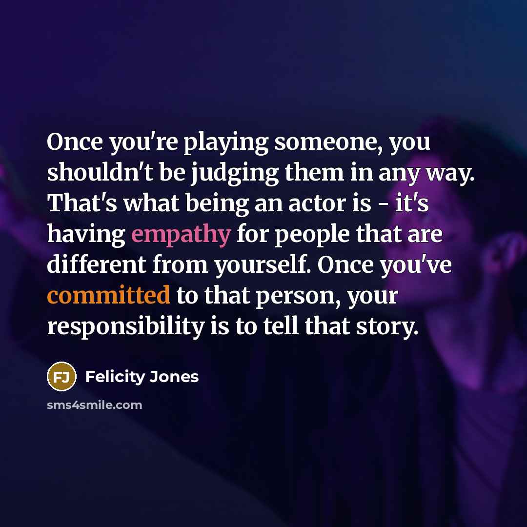 “Once you're playing someone, you shouldn't be judging them in any way. That's what being an actor is - it's having empathy for people that are different from yourself. Once you've committed to that person, your responsibility is to tell that story.” quote by Felicity Jones