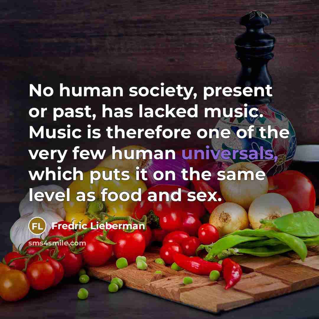 “No human society, present or past, has lacked music. Music is therefore one of the very few human universals, which puts it on the same level as food and sex.” quote by Fredric Lieberman