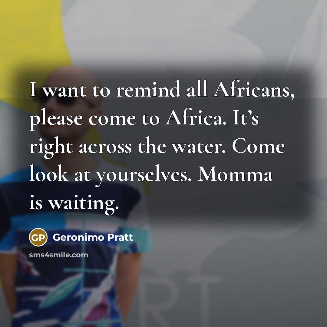 “I want to remind all Africans, please come to Africa. It’s right across the water. Come look at yourselves. Momma is waiting.” quote by Geronimo Pratt