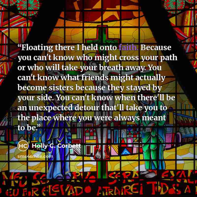 “Floating there I held onto faith. Because you can't know who might cross your path or who will take your breath away. You can't know what friends might actually become sisters because they stayed by your side. You can't know when there'll be an unexpected detour that'll take you to the place where…” quote by Holly C. Corbett