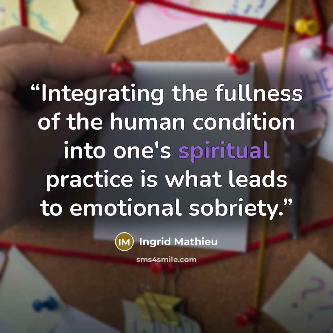 “Integrating the fullness of the human condition into one's spiritual practice is what leads to emotional sobriety.” quote by Ingrid Mathieu