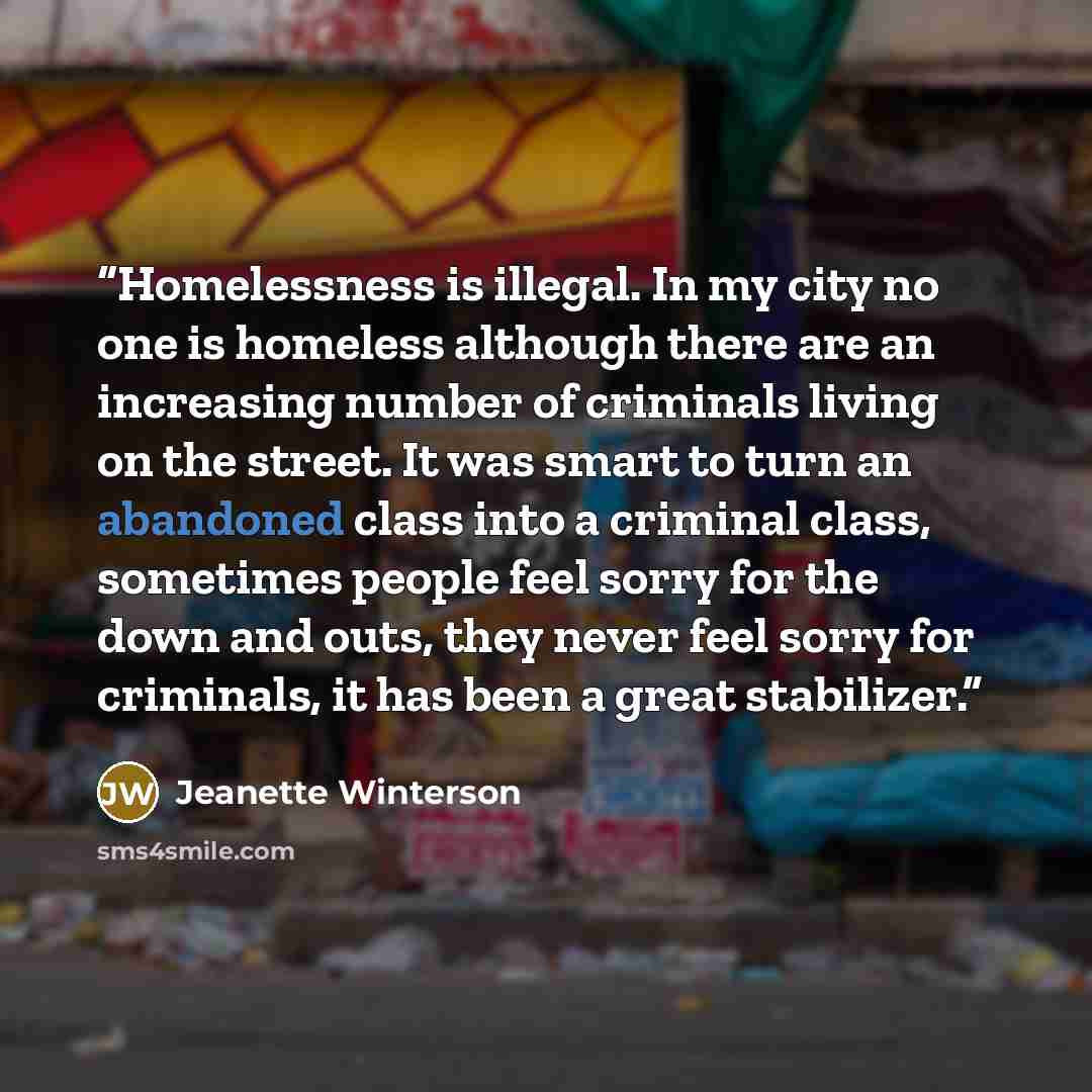 “Homelessness is illegal. In my city no one is homeless although there are an increasing number of criminals living on the street. It was smart to turn an abandoned class into a criminal class, sometimes people feel sorry for the down and outs, they never feel sorry for criminals, it has been a…” quote by Jeanette Winterson