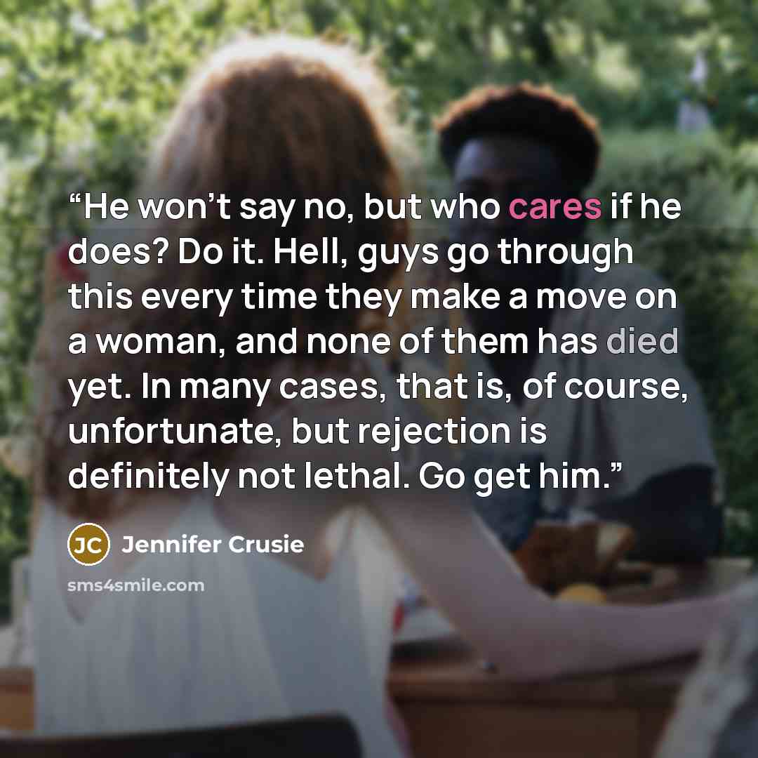 “He won’t say no, but who cares if he does? Do it. Hell, guys go through this every time they make a move on a woman, and none of them has died yet. In many cases, that is, of course, unfortunate, but rejection is definitely not lethal. Go get him.” quote by Jennifer Crusie