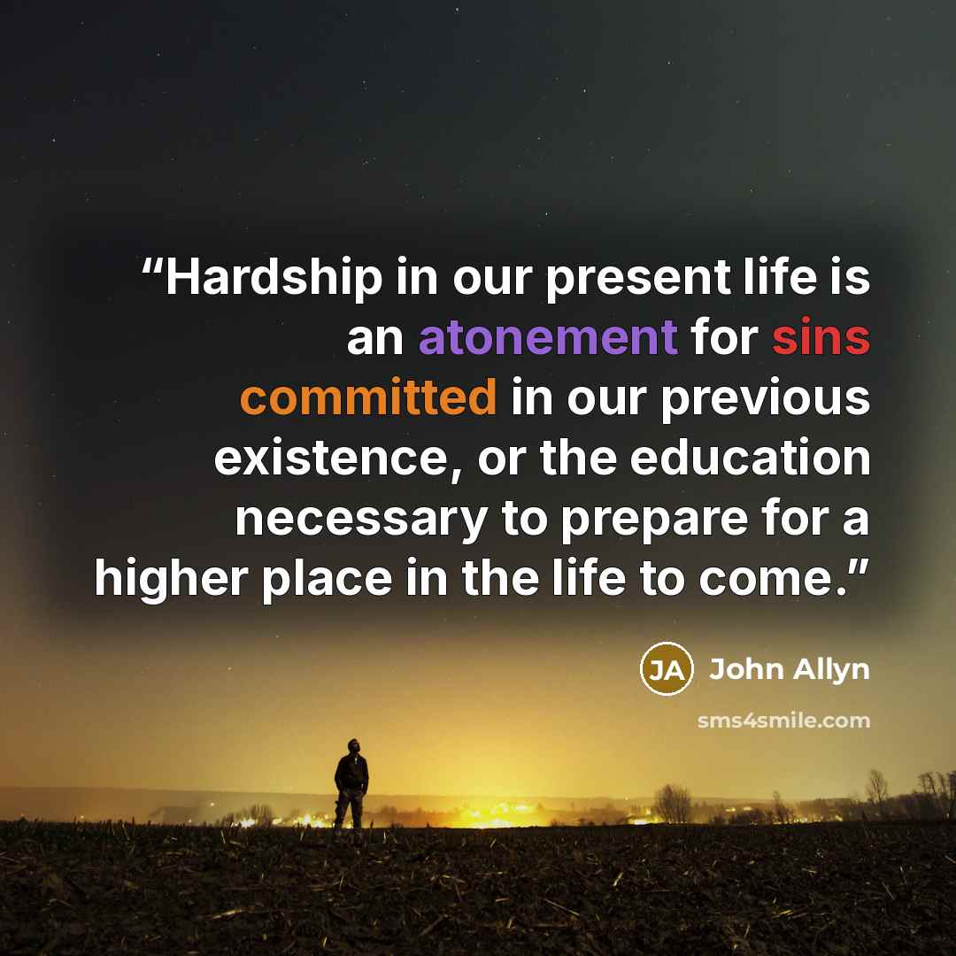 “Hardship in our present life is an atonement for sins committed in our previous existence, or the education necessary to prepare for a higher place in the life to come.” quote by John Allyn
