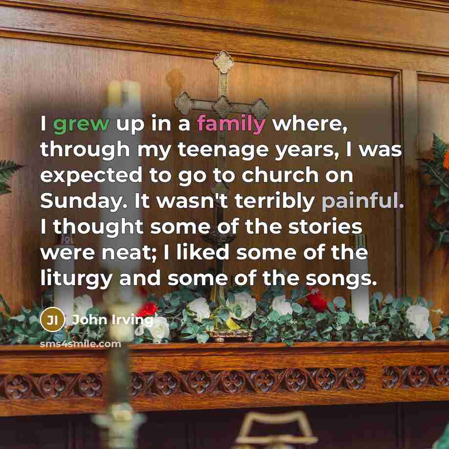 “I grew up in a family where, through my teenage years, I was expected to go to church on Sunday. It wasn't terribly painful. I thought some of the stories were neat; I liked some of the liturgy and some of the songs.” quote by John Irving