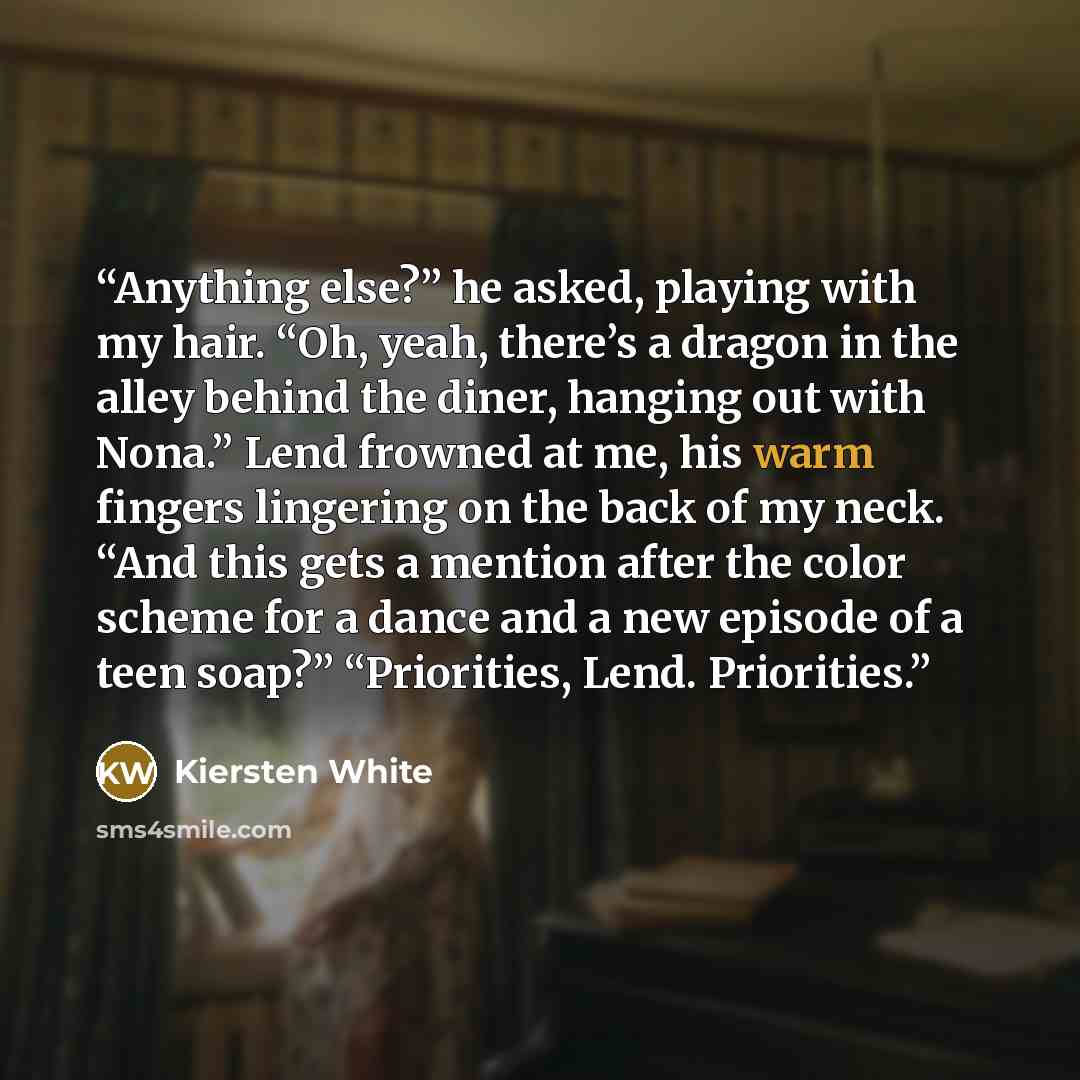 “Anything else?” he asked, playing with my hair. “Oh, yeah, there’s a dragon in the alley behind the diner, hanging out with Nona.” Lend frowned at me, his warm fingers lingering on the back of my neck. “And this gets a mention after the color scheme for a dance and a new episode of a teen soap?”…” quote by Kiersten White