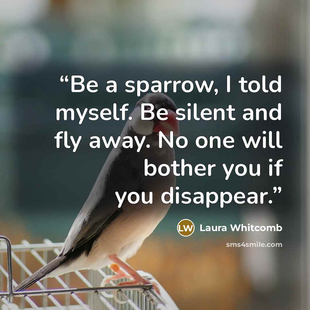 “Be a sparrow, I told myself. Be silent and fly away. No one will bother you if you disappear.” quote by Laura Whitcomb