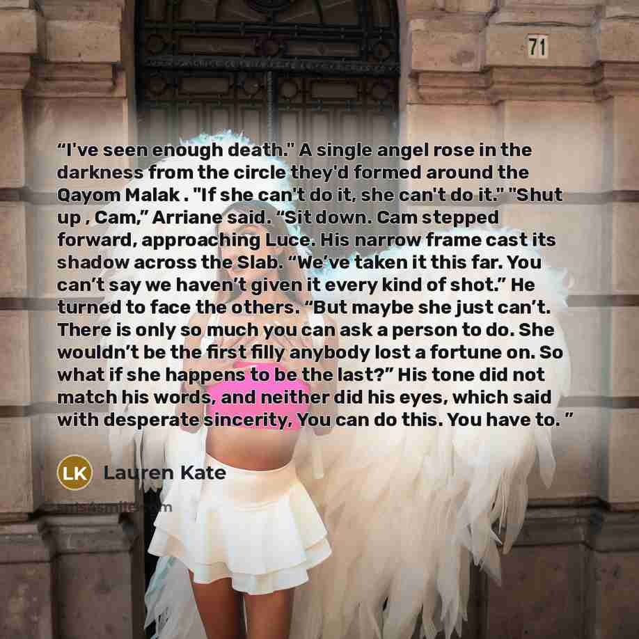 “I've seen enough death." A single angel rose in the darkness from the circle they'd formed around the Qayom Malak . "If she can't do it, she can't do it." "Shut up , Cam,” Arriane said. “Sit down. Cam stepped forward, approaching Luce. His narrow frame cast its shadow across the Slab. “We’ve taken…” quote by Lauren Kate