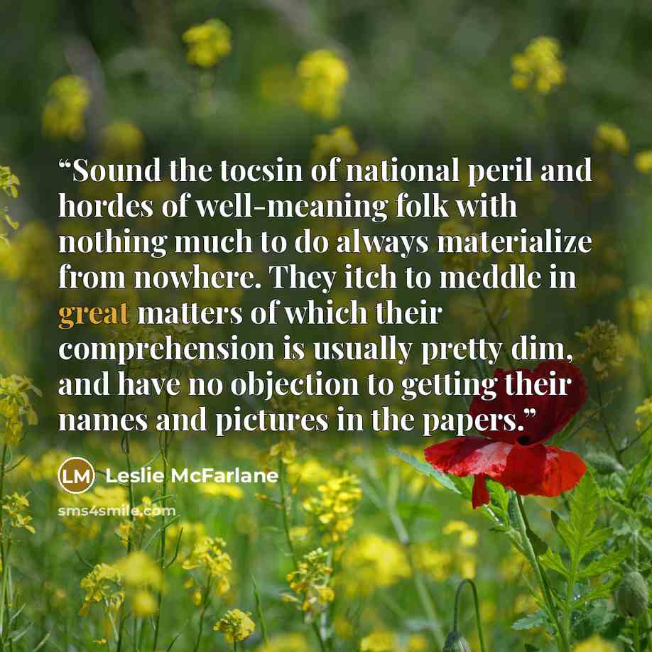 “Sound the tocsin of national peril and hordes of well-meaning folk with nothing much to do always materialize from nowhere. They itch to meddle in great matters of which their comprehension is usually pretty dim, and have no objection to getting their names and pictures in the papers.” quote by Leslie McFarlane