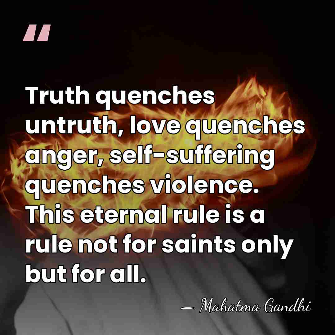 Truth quenches untruth, love quenches anger, self-suffering quenches violence. This eternal rule&hellip; - Mahatma Gandhi