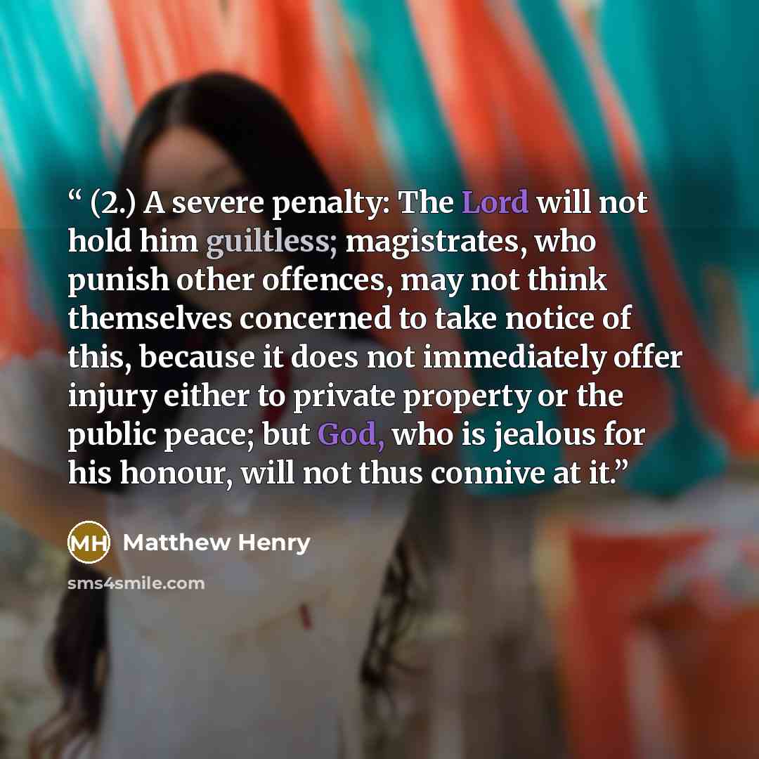 “(2.) A severe penalty: The Lord will not hold him guiltless; magistrates, who punish other offences, may not think themselves concerned to take notice of this, because it does not immediately offer injury either to private property or the public peace; but God, who is jealous for his honour, will…” quote by Matthew Henry