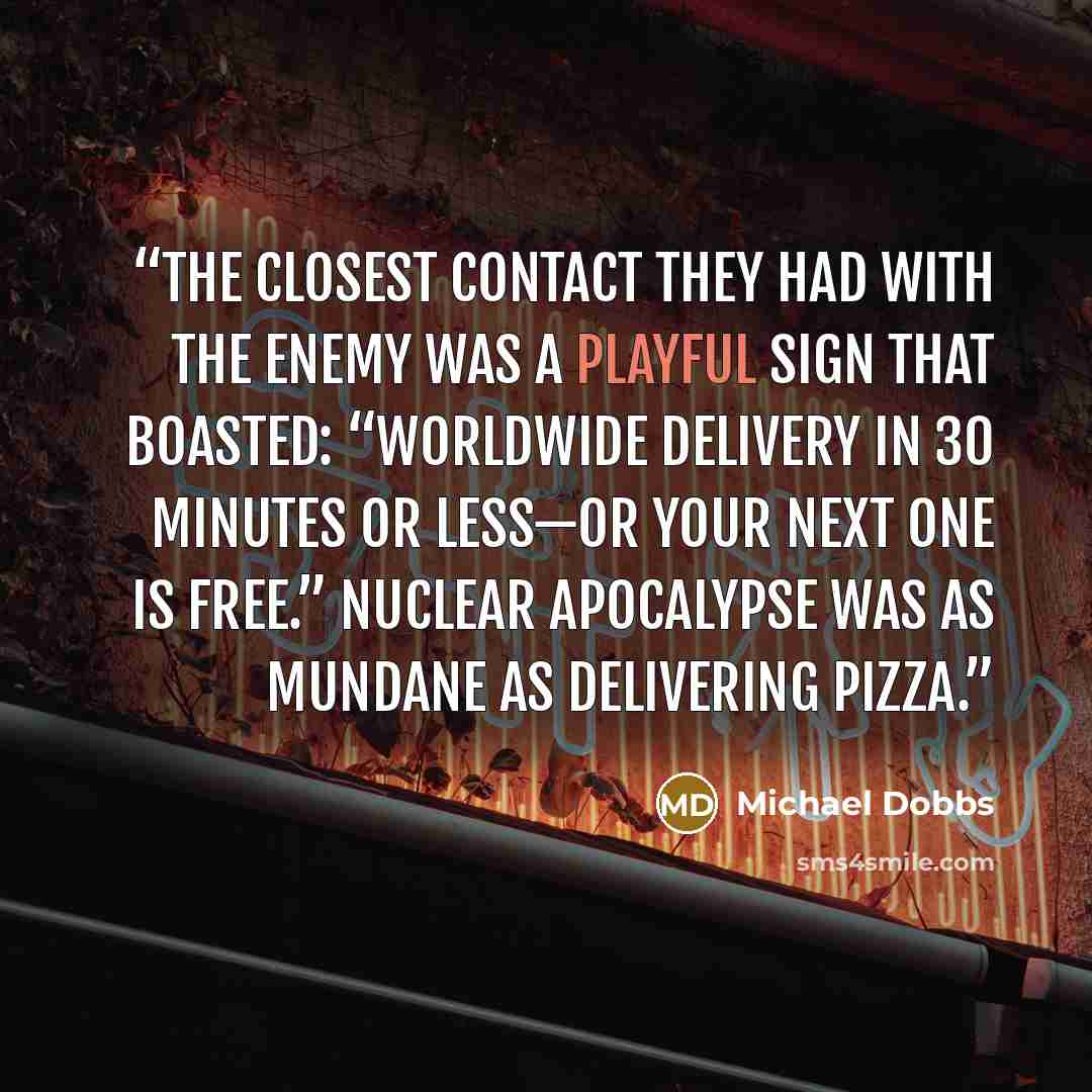 “The closest contact they had with the enemy was a playful sign that boasted: “Worldwide delivery in 30 minutes or less—or your next one is free.” Nuclear apocalypse was as mundane as delivering pizza.” quote by Michael Dobbs