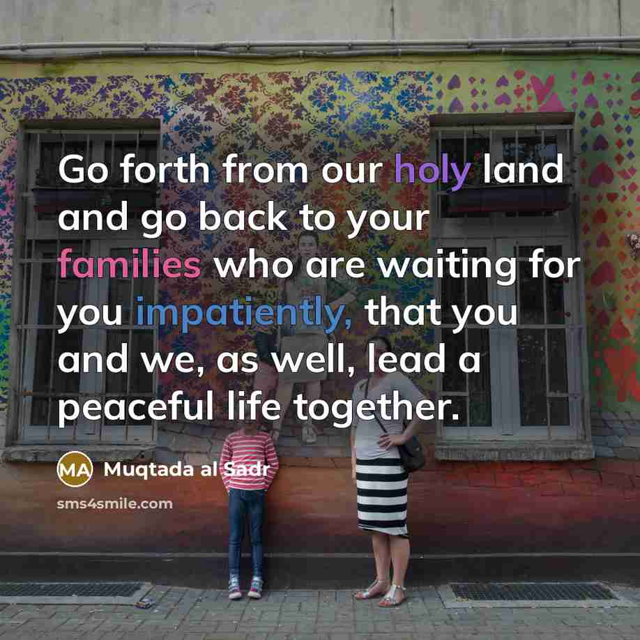 “Go forth from our holy land and go back to your families who are waiting for you impatiently, that you and we, as well, lead a peaceful life together.” quote by Muqtada al Sadr