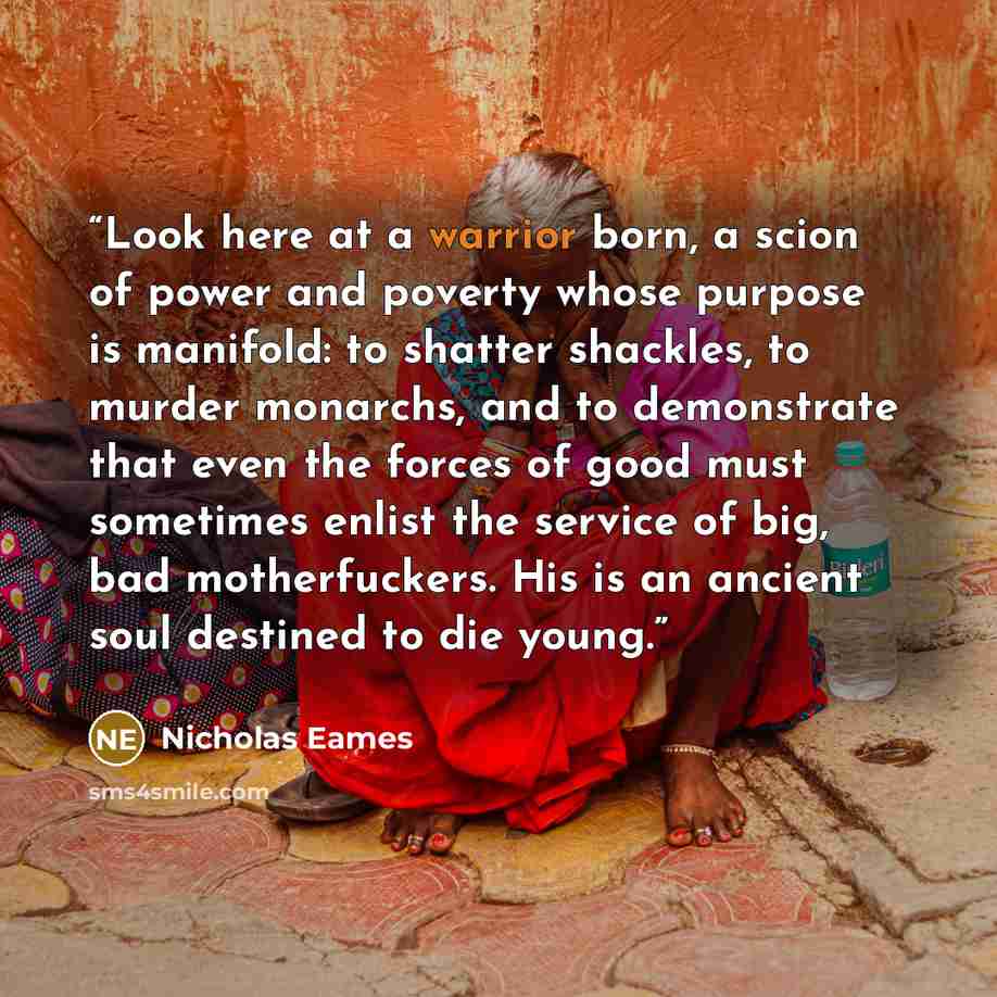 “Look here at a warrior born, a scion of power and poverty whose purpose is manifold: to shatter shackles, to murder monarchs, and to demonstrate that even the forces of good must sometimes enlist the service of big, bad motherfuckers. His is an ancient soul destined to die young.” quote by Nicholas Eames