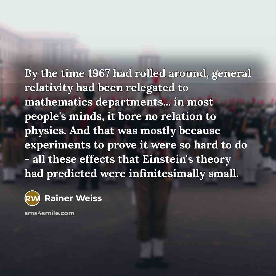 “By the time 1967 had rolled around, general relativity had been relegated to mathematics departments... in most people's minds, it bore no relation to physics. And that was mostly because experiments to prove it were so hard to do - all these effects that Einstein's theory had predicted were…” quote by Rainer Weiss