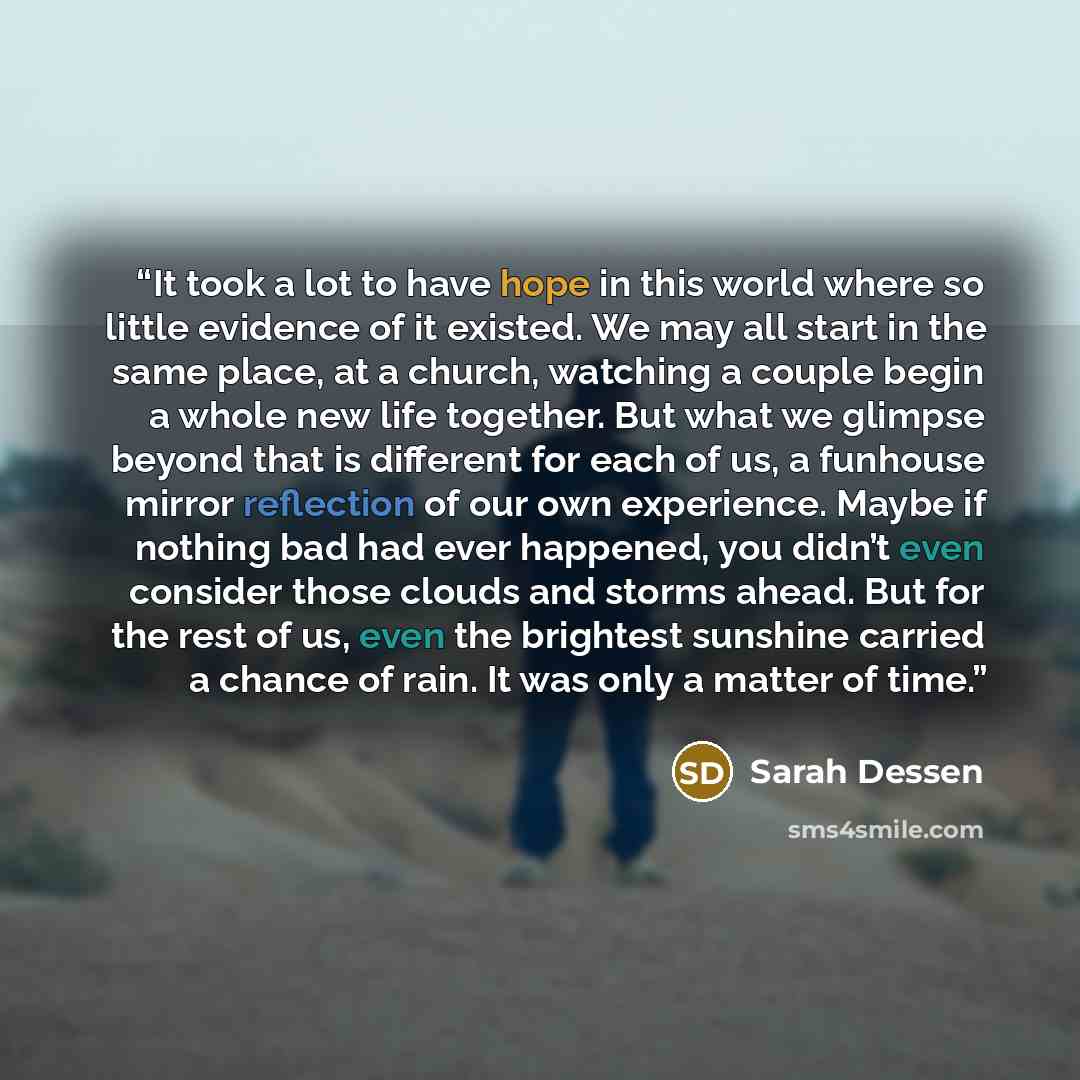 “It took a lot to have hope in this world where so little evidence of it existed. We may all start in the same place, at a church, watching a couple begin a whole new life together. But what we glimpse beyond that is different for each of us, a funhouse mirror reflection of our own experience…” quote by Sarah Dessen