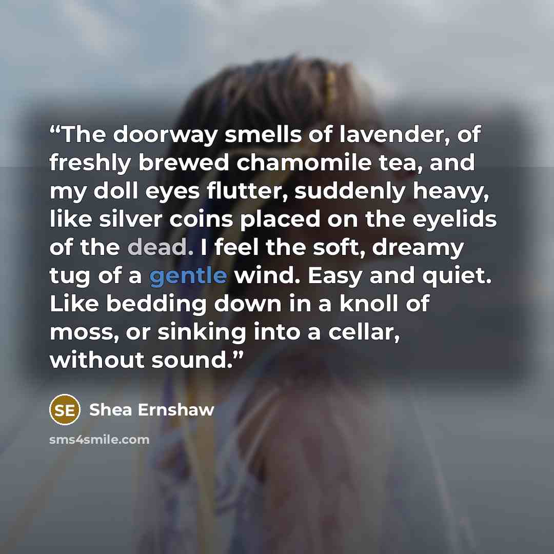 “The doorway smells of lavender, of freshly brewed chamomile tea, and my doll eyes flutter, suddenly heavy, like silver coins placed on the eyelids of the dead. I feel the soft, dreamy tug of a gentle wind. Easy and quiet. Like bedding down in a knoll of moss, or sinking into a cellar, without sound.” quote by Shea Ernshaw