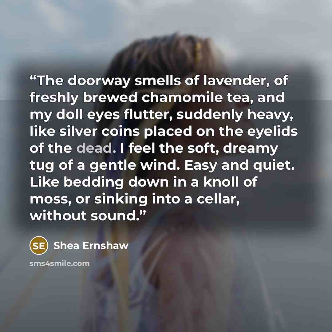 “The doorway smells of lavender, of freshly brewed chamomile tea, and my doll eyes flutter, suddenly heavy, like silver coins placed on the eyelids of the dead. I feel the soft, dreamy tug of a gentle wind. Easy and quiet. Like bedding down in a knoll of moss, or sinking into a cellar, without sound.” quote by Shea Ernshaw