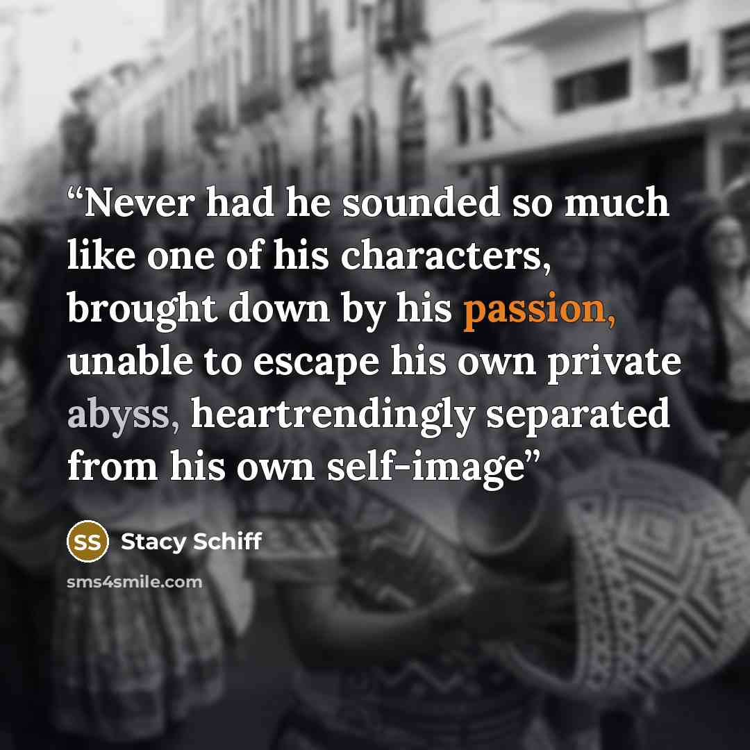 “Never had he sounded so much like one of his characters, brought down by his passion, unable to escape his own private abyss, heartrendingly separated from his own self-image” quote by Stacy Schiff