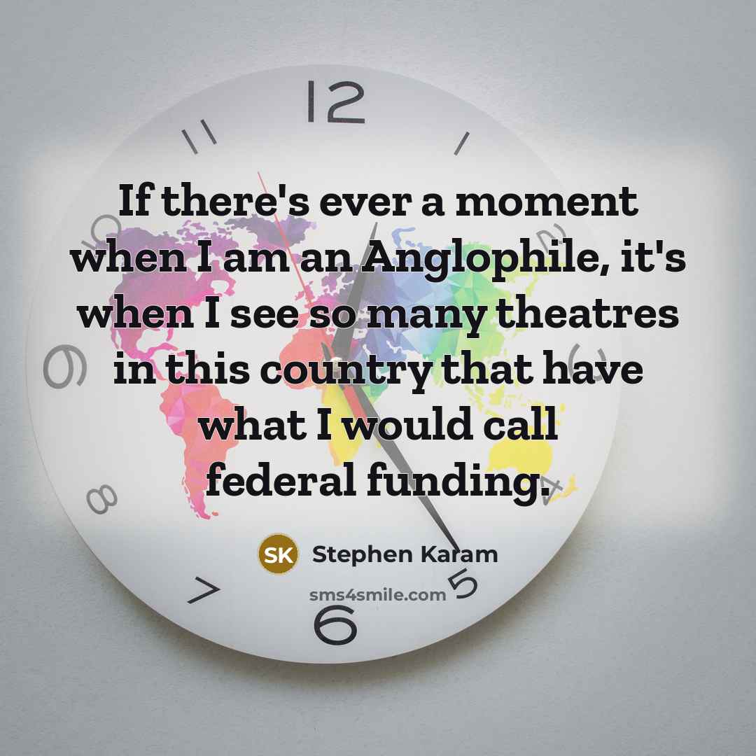 “If there's ever a moment when I am an Anglophile, it's when I see so many theatres in this country that have what I would call federal funding.” quote by Stephen Karam