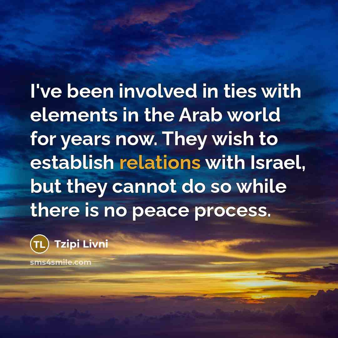 “I've been involved in ties with elements in the Arab world for years now. They wish to establish relations with Israel, but they cannot do so while there is no peace process.” quote by Tzipi Livni