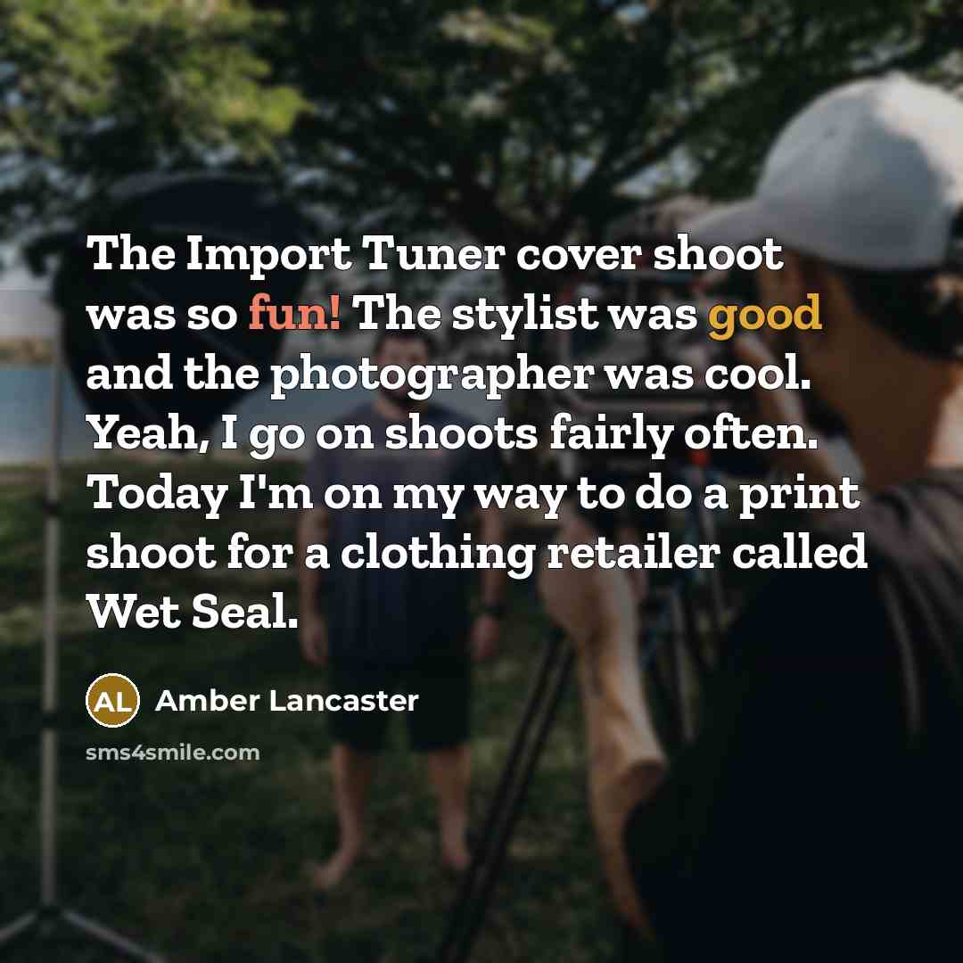“The Import Tuner cover shoot was so fun! The stylist was good and the photographer was cool. Yeah, I go on shoots fairly often. Today I'm on my way to do a print shoot for a clothing retailer called Wet Seal.” quote by Amber Lancaster