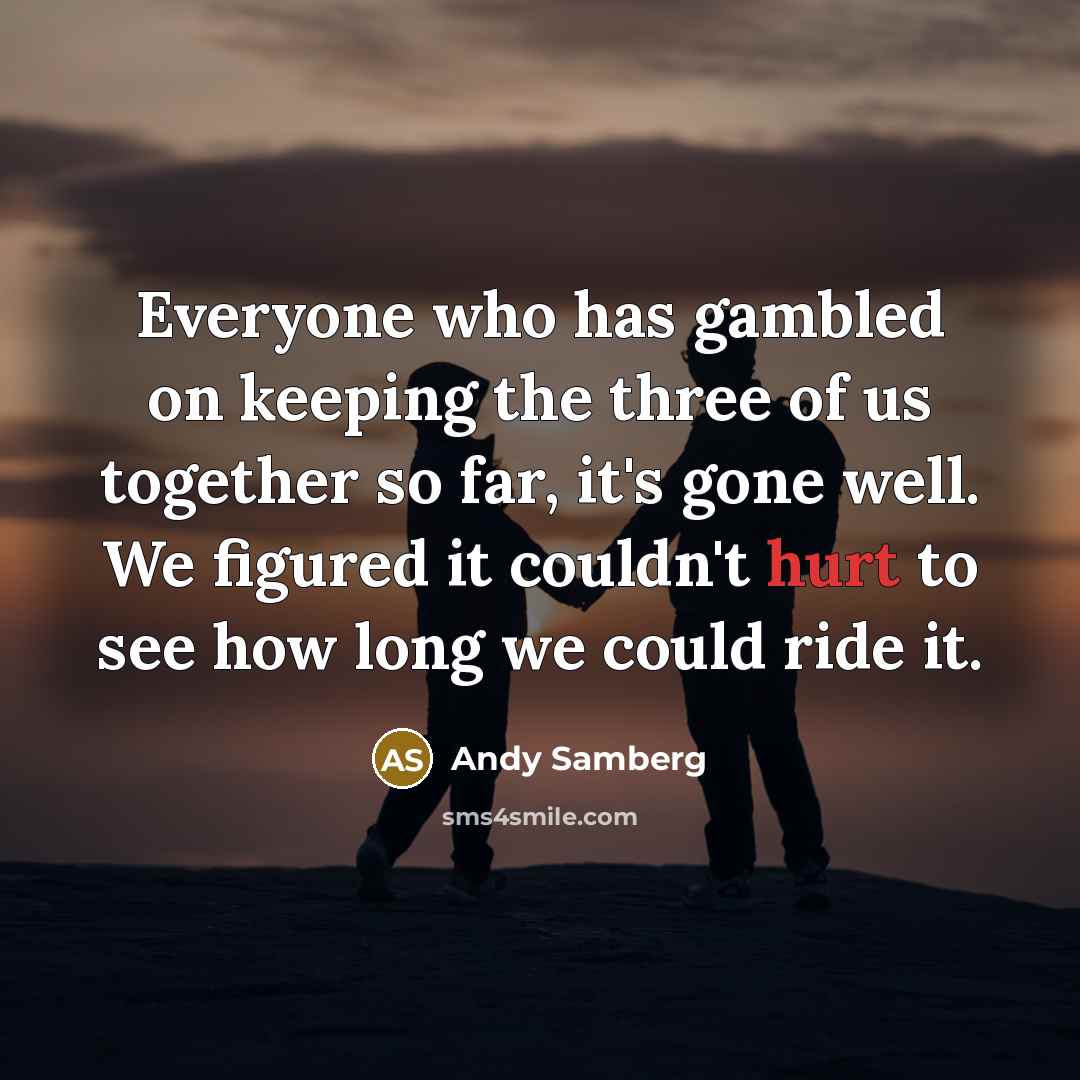 “Everyone who has gambled on keeping the three of us together so far, it's gone well. We figured it couldn't hurt to see how long we could ride it.” quote by Andy Samberg