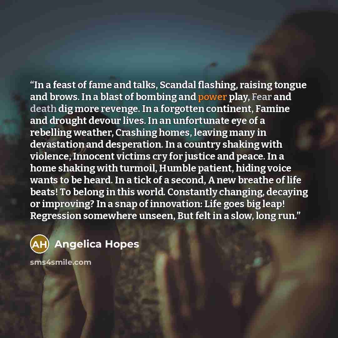 “In a feast of fame and talks, Scandal flashing, raising tongue and brows. In a blast of bombing and power play, Fear and death dig more revenge. In a forgotten continent, Famine and drought devour lives. In an unfortunate eye of a rebelling weather, Crashing homes, leaving many in devastation and…” quote by Angelica Hopes
