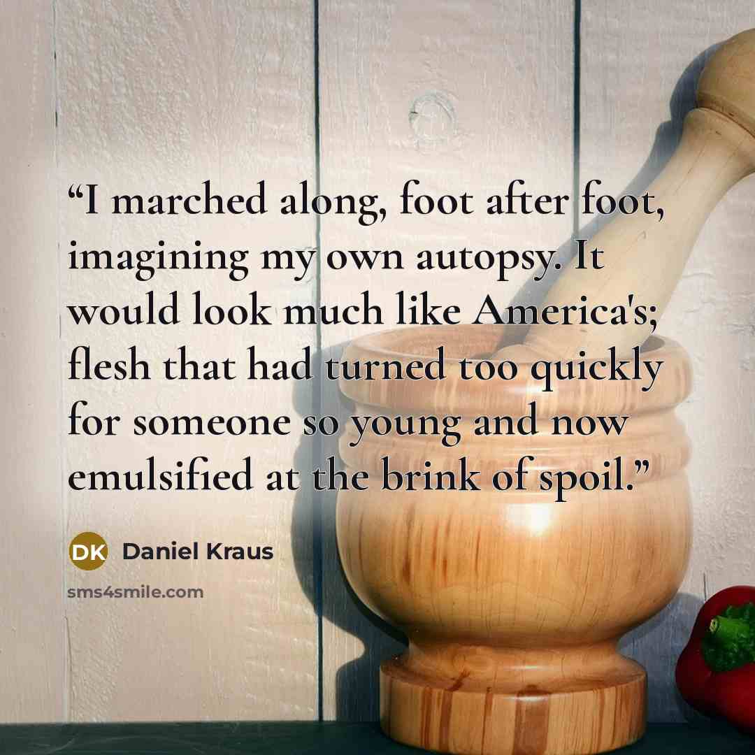 “I marched along, foot after foot, imagining my own autopsy. It would look much like America's; flesh that had turned too quickly for someone so young and now emulsified at the brink of spoil.” quote by Daniel Kraus