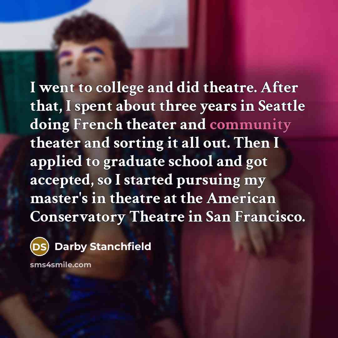 “I went to college and did theatre. After that, I spent about three years in Seattle doing French theater and community theater and sorting it all out. Then I applied to graduate school and got accepted, so I started pursuing my master's in theatre at the American Conservatory Theatre in San…” quote by Darby Stanchfield