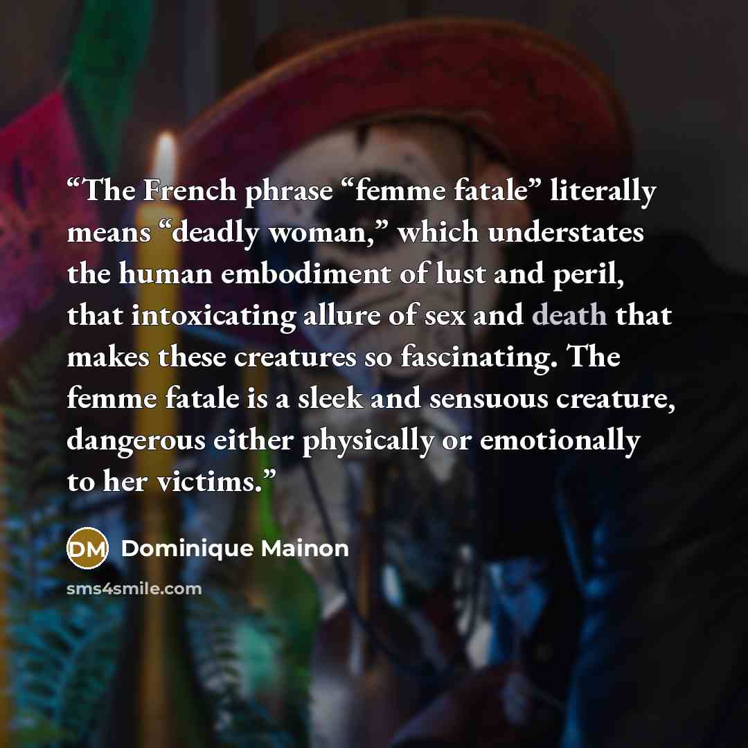“The French phrase “femme fatale” literally means “deadly woman,” which understates the human embodiment of lust and peril, that intoxicating allure of sex and death that makes these creatures so fascinating. The femme fatale is a sleek and sensuous creature, dangerous either physically or…” quote by Dominique Mainon
