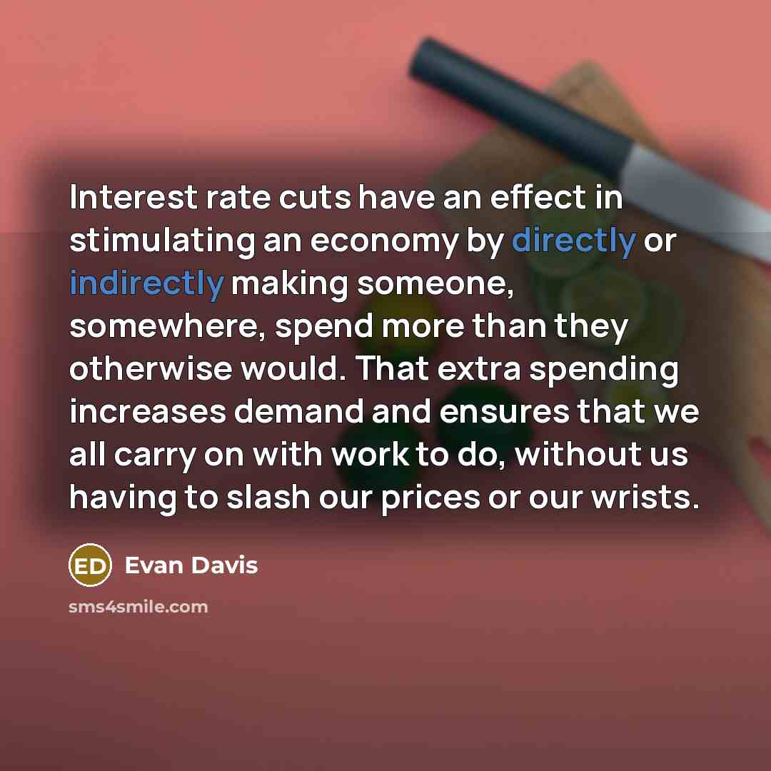 “Interest rate cuts have an effect in stimulating an economy by directly or indirectly making someone, somewhere, spend more than they otherwise would. That extra spending increases demand and ensures that we all carry on with work to do, without us having to slash our prices or our wrists.” quote by Evan Davis